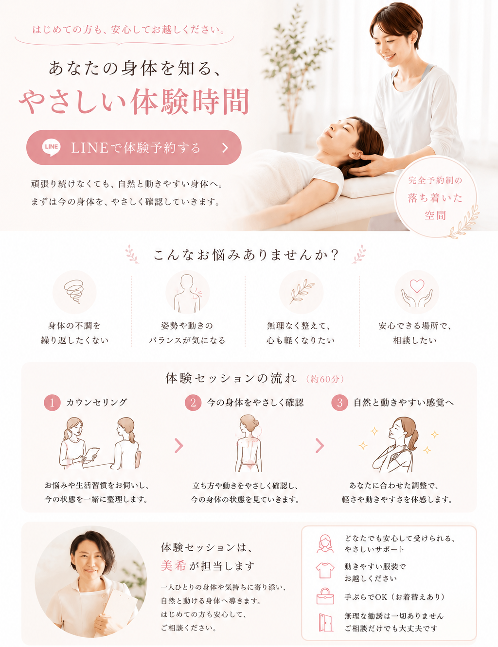 「あなたの身体を知る、やさしい体験時間」をテーマに、初めての方でも安心して利用できる無料体験セッションの案内画像です。完全予約制の落ち着いた空間で、運動が苦手な方や姿勢の崩れに悩む方、無理なく心身を整えたい方に選ばれています。体験セッションは約60分で、カウンセリングでお悩みや生活習慣を整理し、身体の現状を優しく確認した後、一人ひとりに合わせた調整で「自然と動きやすい感覚」を体感する3ステップで進行します。担当のトレーナー美希氏は一人ひとりの身体と気持ちに寄り添い、はじめての方も安心して相談できる環境を整えています。当日は動きやすい服装であれば手ぶらで来店可能であり、無理な勧誘もないため、気軽に相談が可能です。最下部にはLINEでの体験予約ボタンが配置されており、「あなたらしく整う、はじめの一歩をここから。」というメッセージとともに、日々の身体の不調を解消し、心地よい毎日へ一歩踏み出すためのきっかけを優しく提案する内容となっています。