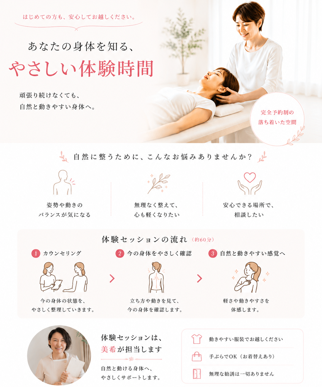 「気になること、なんでもご相談ください」として、よくあるご質問にお答えします。コース選びに迷われている方は、身体の状態に合わせて最適な提案をしますのでLINEやご来院時にご相談ください。施術は痛みの少ないものを行っており、着替えもご用意しているため手ぶらでお越しいただけます。完全予約制のプライベート空間なので、女性お一人でも安心してご利用いただけます。運動が苦手な方にも一人ひとりに合わせた無理のない方法でサポートいたします。通院頻度は、まずは週１回から２週間に１回のペースをおすすめし、その後はメンテナンス利用も可能です。鍼は細く痛みを感じにくいものを使用し、希望されない方には行いません。無理な勧誘や押し売りは一切ございませんのでご安心ください。お子様連れでのご来店も可能ですが、２階のため抱っこ紐でのご来店をお願いしています。相談だけでも大歓迎ですので、お気軽にお問い合わせください。