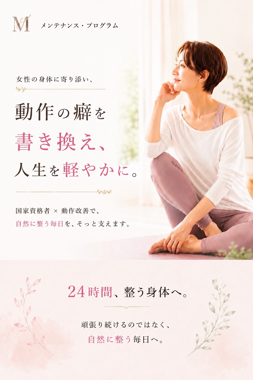 「メンテナンス・プログラム」を提供する女性専用サロンの紹介画像です。メインビジュアルには、穏やかな表情で座る女性の写真が使われており、その横に「女性の身体に寄り添い、動作の癖を書き換え、人生を軽やかに。」というコンセプトが掲げられています。国家資格者による動作改善を通じて、無理に頑張り続けるのではなく、日常生活の中で自然に身体が整う毎日をサポートすることが強調されています。下部には「24時間、整う身体へ。」というメッセージが添えられており、一時的なケアにとどまらず、一日を通して心地よい状態を維持できる身体づくりを目指すプログラムであることを伝えています。全体として、心身の健康と快適さを求める女性に向けた、優しく信頼感のある世界観を表現しています。余計な力みを抜き、自分自身の身体を大切に整えていくライフスタイルの提案が、洗練されたデザインと温かい配色のレイアウトでまとめられた構成となっています。