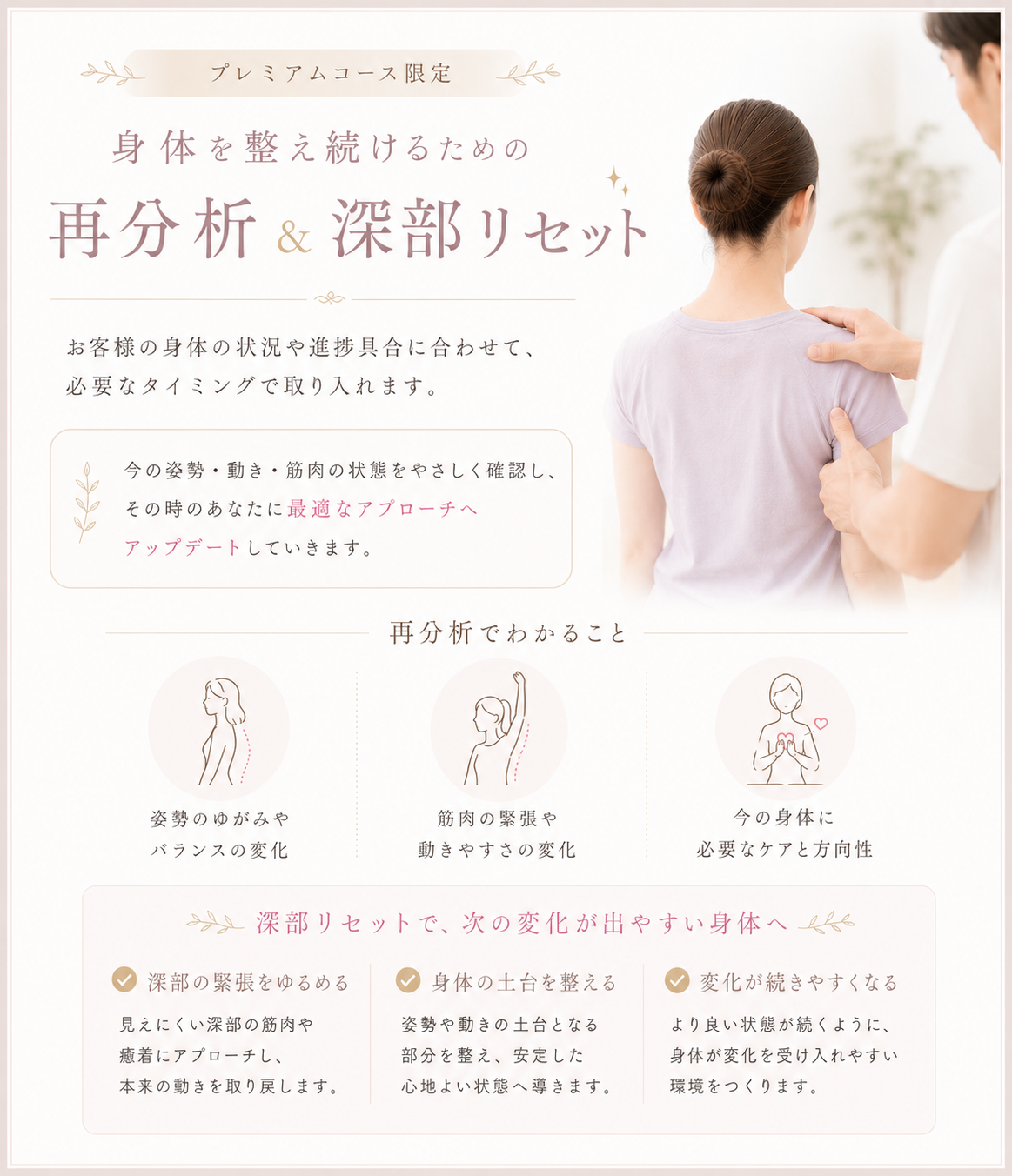 プレミアムコース限定の「身体を整え続けるための再分析＆深部リセット」をご案内します。お客様の身体の状況や進捗具合に合わせて、必要なタイミングで専門的なケアを取り入れます。まずは今の姿勢・動き・筋肉の状態を丁寧に確認し、その時のあなたに最適なアプローチへとアップデートしていきます。再分析では、姿勢のゆがみやバランスの変化、筋肉の緊張や動きやすさの変化、今の身体に必要なケアと方向性を明確にします。さらに「深部リセット」により、次の変化が出やすい身体へと導きます。具体的には、見えにくい深部の筋肉や癒着にアプローチして本来の動きを取り戻し、姿勢や動きの土台となる部分を整えて安定した心地よい状態へ導き、身体が変化を受け入れやすい環境をつくることで、より良い状態が長く続くようサポートします。身体を根本から整え、健やかで軽やかな毎日を送りたい方は、ぜひ当院のプレミアムコースをご検討ください。