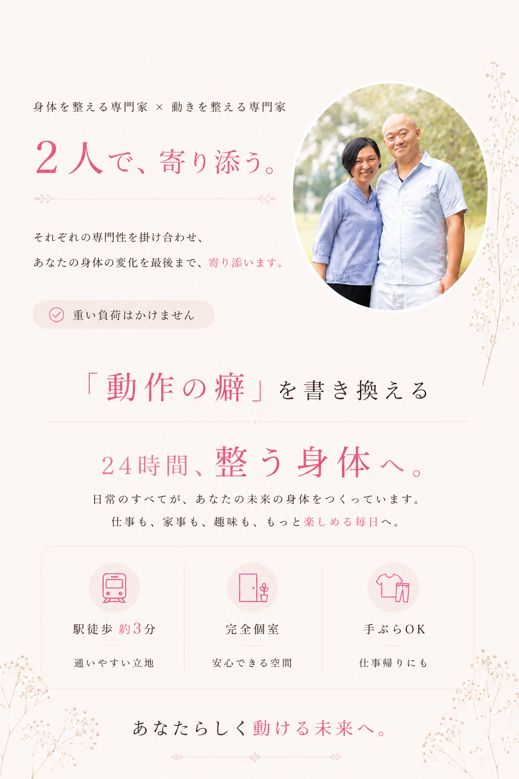 「身体を整える専門家」と「動きを整える専門家」の2名体制でサポートする女性専用サロンの紹介画像です。「2人で、寄り添う。」というメッセージを掲げ、それぞれの専門性を掛け合わせて利用者の身体の変化を最後まで丁寧にサポートする姿勢を示しています。トレーニングでは重い負荷をかけず、「動作の癖」を書き換えることで「24時間、整う身体へ」導くことを目指しています。仕事や家事、趣味など日常のすべてが未来の身体をつくるという考えのもと、毎日をもっと楽しめるようになるための環境づくりも特徴です。利便性と快適さを考慮し、「駅徒歩約3分」の通いやすい立地であること、プライベートが守られる「完全個室」、さらにウェアレンタル無料で「手ぶらOK」という利便性がアイコンと共に分かりやすく示されています。「あなたらしく動ける未来へ」という言葉で結ばれており、利用者が無理なく安心して通い続けられるサロンの魅力が包括的に伝えられています。
