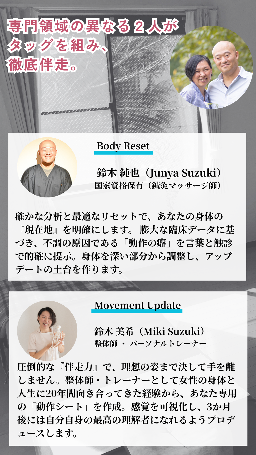 専門領域の異なる2人がタッグを組み徹底伴走。Body Reset担当 鈴木純也：国家資格保有（鍼灸マッサージ師）。膨大な臨床データに基づき、不調の原因である「動作の癖」を特定。身体を深い部分から調整し、アップデートの土台を作ります。Movement Update担当 鈴木美希：整体師・パーソナルトレーナー。女性の身体と人生に20年間向き合ってきた経験から、あなた専用の「動作シート」を作成。3か月後には自分自身の最高の理解者になれるようプロデュースします。