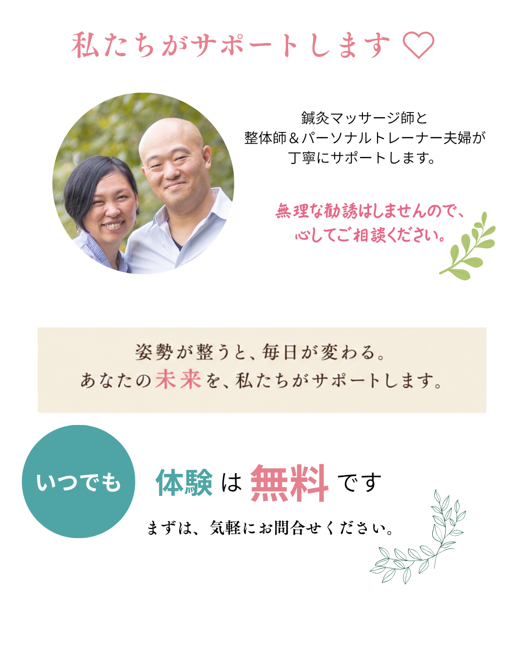 私たちがサポートします。鍼灸マッサージ師と整体師＆パーソナルトレーナー夫婦が丁寧にサポートします。無理な勧誘はしませんので、安心してご相談ください。姿勢が整うと、毎日が変わる。あなたの未来を、私たちがサポートします。いつでも体験は無料です。まずは、気軽にお問合せください。