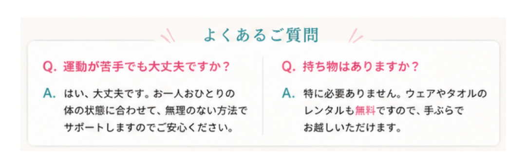 よくあるご質問。Q.運動が苦手でも大丈夫ですか？ A.はい、大丈夫です。お一人おひとりの体の状態に合わせて、無理のない方法でサポートします。Q.持ち物はありますか？ A.特に必要ありません。ウェアやタオルのレンタルも無料ですので、手ぶらでお越しいただけます。