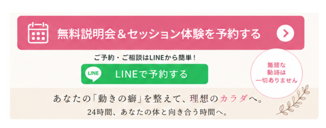 無料説明会＆セッション体験を予約する。ご予約・ご相談はLINEから簡単。LINEで予約するボタン。無理な勧誘は一切ありません。あなたの「動きの癖」を整えて、理想のカラダへ。